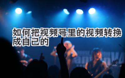 如何把视频号里的视频转换成自己的