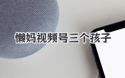 懒妈视频号三个孩子