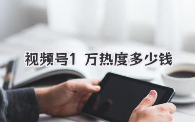 视频号1万热度多少钱