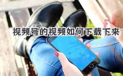 视频号的视频如何下载下来