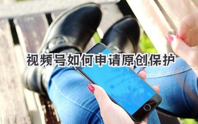 视频号如何申请原创保护