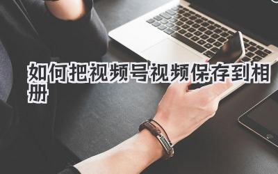 如何把视频号视频保存到相册