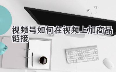 视频号如何在视频上加商品链接