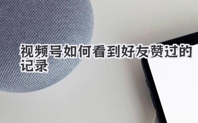 视频号如何看到好友赞过的记录