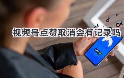 视频号点赞取消会有记录吗