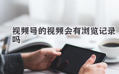 视频号的视频会有浏览记录吗