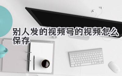 别人发的视频号的视频怎么保存