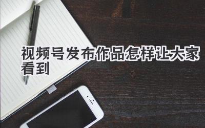 视频号发布作品怎样让大家看到