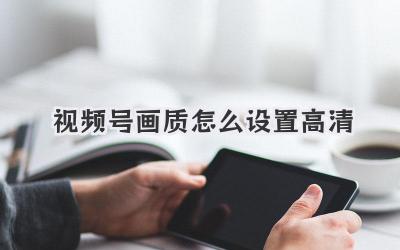 视频号画质怎么设置高清