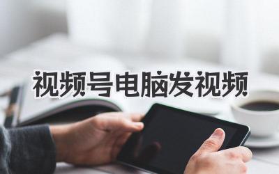 视频号电脑发视频