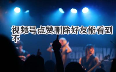视频号点赞删除好友能看到不