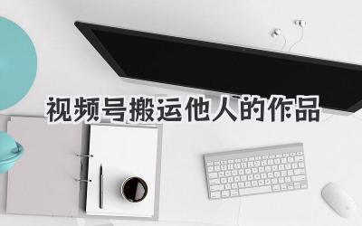 视频号搬运他人的作品