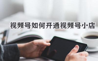 视频号如何开通视频号小店