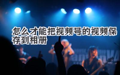 怎么才能把视频号的视频保存到相册