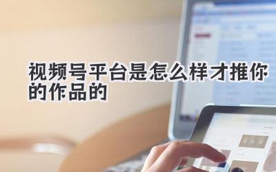 视频号平台是怎么样才推你的作品的