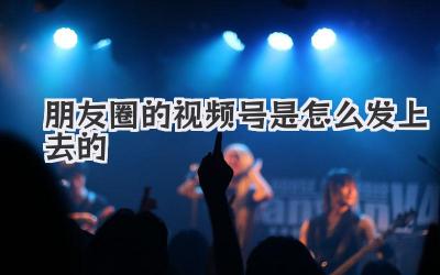 朋友圈的视频号是怎么发上去的
