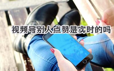 视频号别人点赞是实时的吗