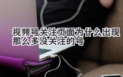 视频号关注页面为什么出现那么多没关注的号