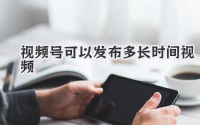 视频号可以发布多长时间视频