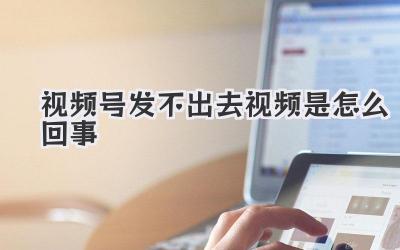 视频号发不出去视频是怎么回事