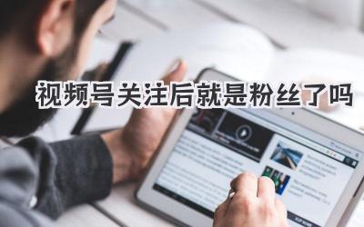 视频号关注后就是粉丝了吗？你真的懂粉丝经济吗？
