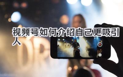 视频号如何介绍自己更吸引人
