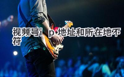 视频号ip地址和所在地不符