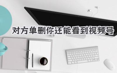 对方单删你还能看到视频号？别慌，我来给你说道说道！