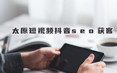 太原短视频抖音SEO获客：策略与指南